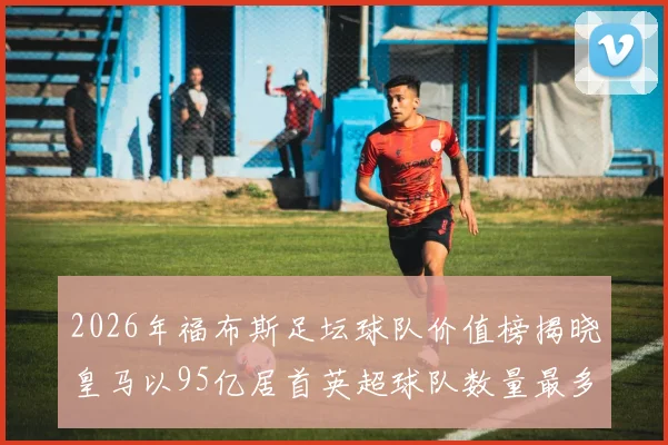 2026年福布斯足坛球队价值榜揭晓皇马以95亿居首英超球队数量最多