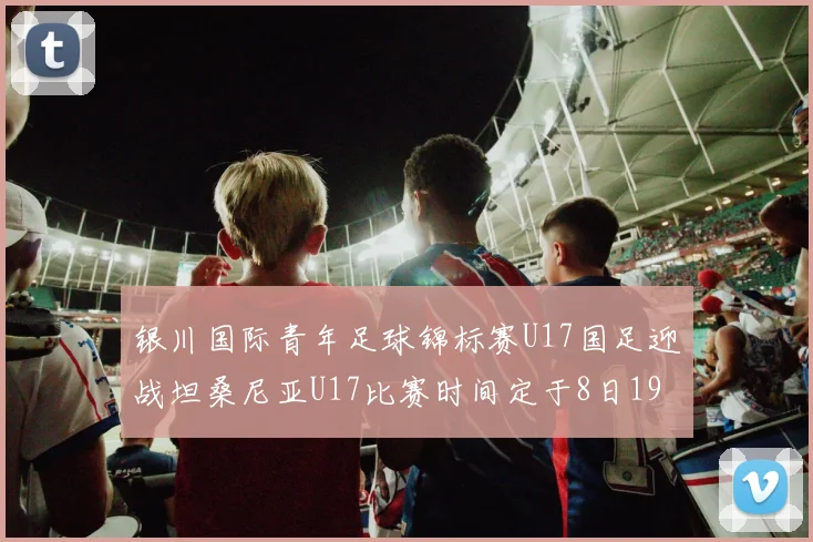 银川国际青年足球锦标赛U17国足迎战坦桑尼亚U17比赛时间定于8日19点35分