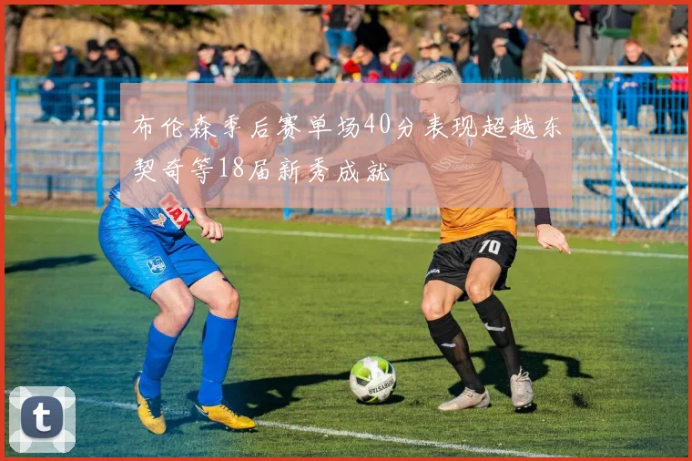 布伦森季后赛单场40分表现超越东契奇等18届新秀成就