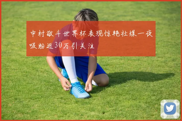 中村敬斗世界杯表现惊艳社媒一夜吸粉近30万引关注