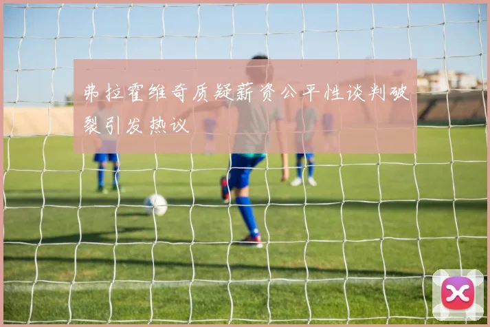 弗拉霍维奇质疑薪资公平性谈判破裂引发热议