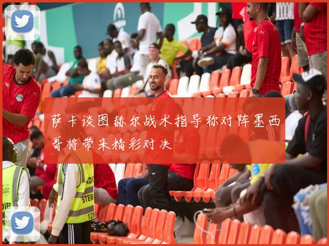 萨卡谈图赫尔战术指导称对阵墨西哥将带来精彩对决