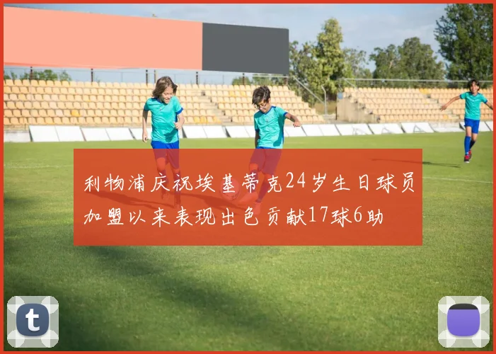 利物浦庆祝埃基蒂克24岁生日球员加盟以来表现出色贡献17球6助