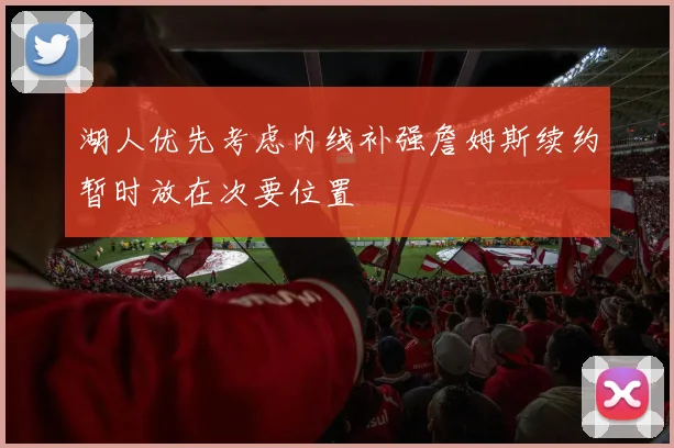 湖人优先考虑内线补强詹姆斯续约暂时放在次要位置