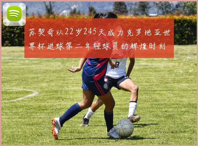 苏契奇以22岁245天成为克罗地亚世界杯进球第二年轻球员的辉煌时刻