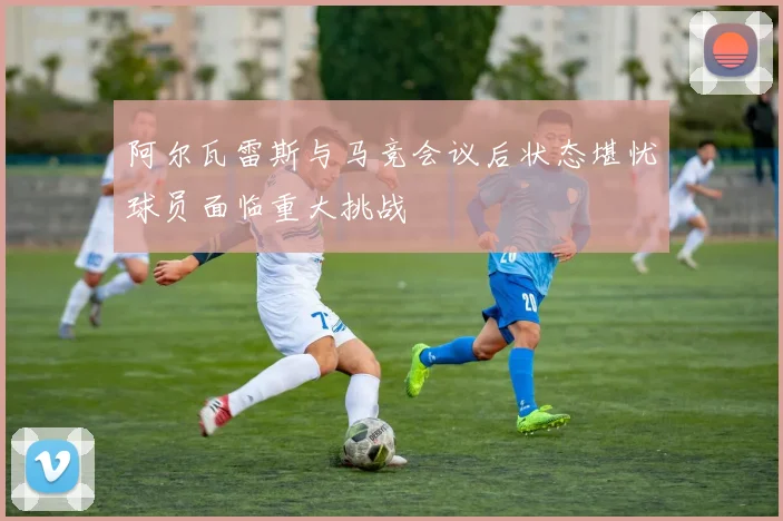 阿尔瓦雷斯与马竞会议后状态堪忧球员面临重大挑战