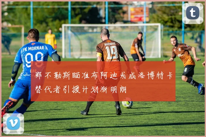 那不勒斯瞄准布阿迪或成洛博特卡替代者引援计划渐明朗
