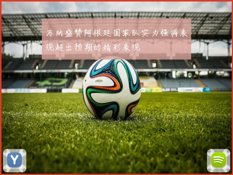 万纳盛赞阿根廷国家队实力强调表现超出预期的精彩表现
