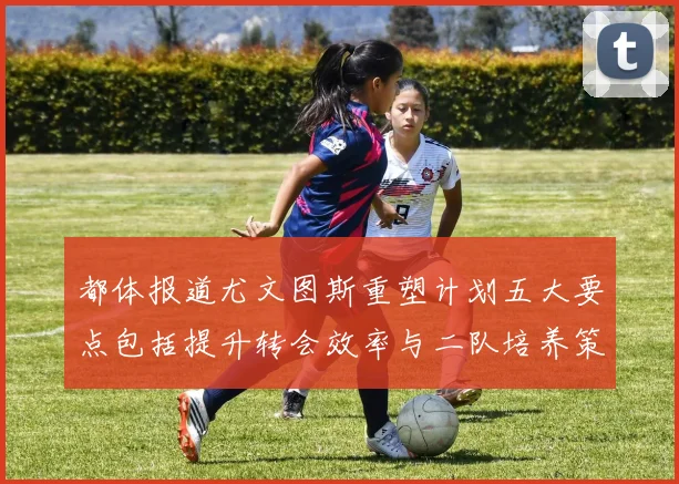 都体报道尤文图斯重塑计划五大要点包括提升转会效率与二队培养策略