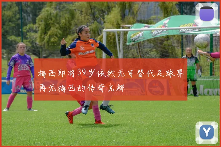 梅西即将39岁依然无可替代足球界再无梅西的传奇光辉