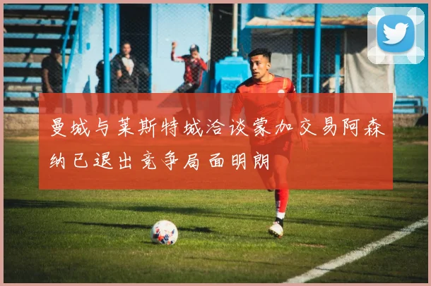 曼城与莱斯特城洽谈蒙加交易阿森纳已退出竞争局面明朗