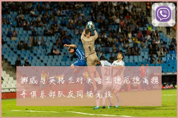 挪威与英格兰对决哈兰德厄德高携手俱乐部队友同场竞技