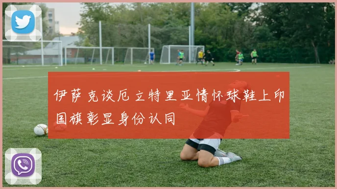 伊萨克谈厄立特里亚情怀球鞋上印国旗彰显身份认同