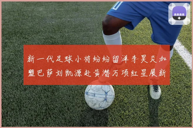 新一代足球小将纷纷留洋李昊炎加盟巴萨刘凯源赴黄潜万项红星展新希望