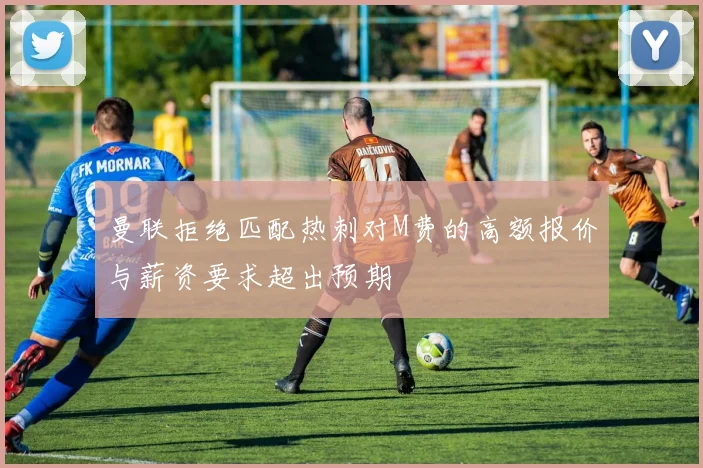曼联拒绝匹配热刺对M费的高额报价与薪资要求超出预期